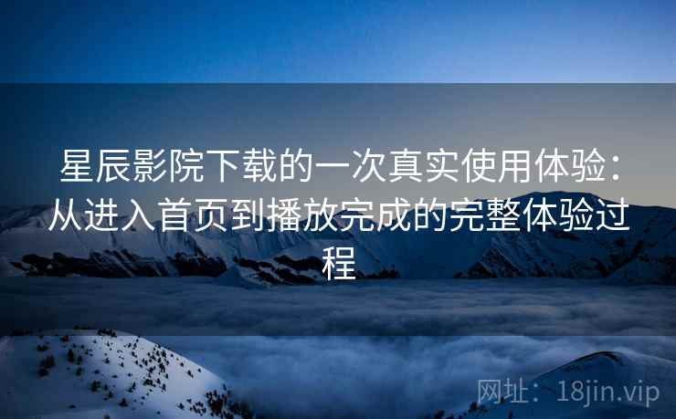 星辰影院下载的一次真实使用体验：从进入首页到播放完成的完整体验过程
