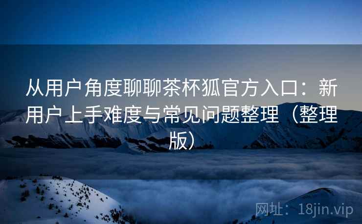 从用户角度聊聊茶杯狐官方入口：新用户上手难度与常见问题整理（整理版）