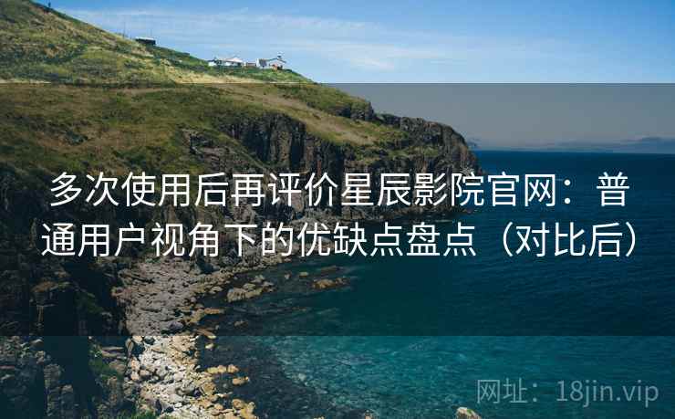 多次使用后再评价星辰影院官网：普通用户视角下的优缺点盘点（对比后）