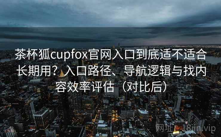 茶杯狐cupfox官网入口到底适不适合长期用？入口路径、导航逻辑与找内容效率评估（对比后）