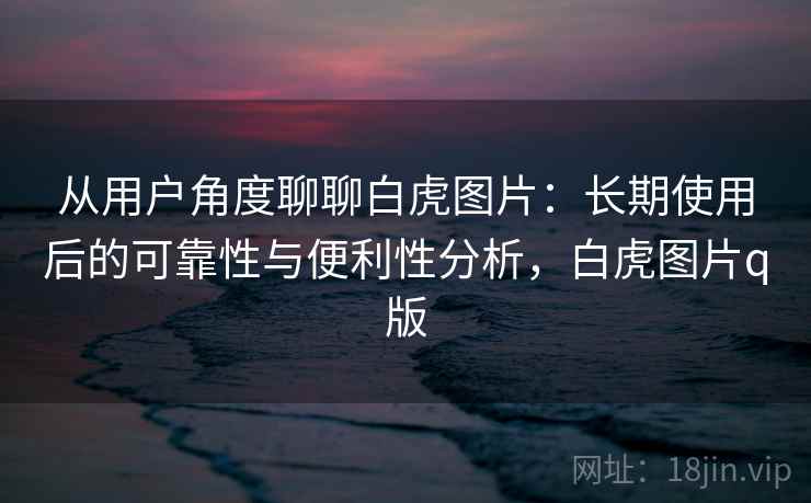 从用户角度聊聊白虎图片:长期使用后的可靠性与便利性分析,白虎图片q版 从用户角度聊聊白虎图片:长期使用后的可靠性与便利性分析,白虎图片q版