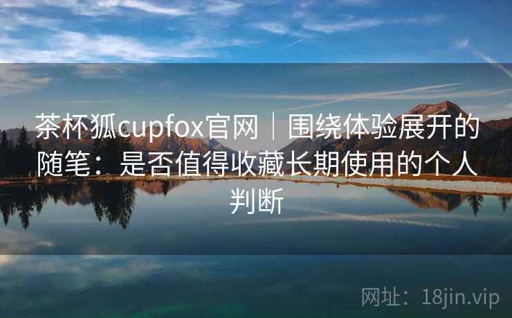 茶杯狐cupfox官网｜围绕体验展开的随笔：是否值得收藏长期使用的个人判断