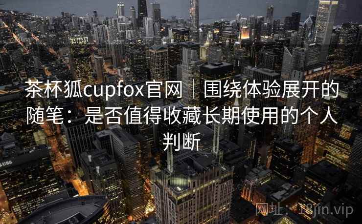 茶杯狐cupfox官网|围绕体验展开的随笔:是否值得收藏长期使用的个人判断 茶杯狐cupfox官网|围绕体验展开的随笔:是否值得收藏长期使用的个人判断
