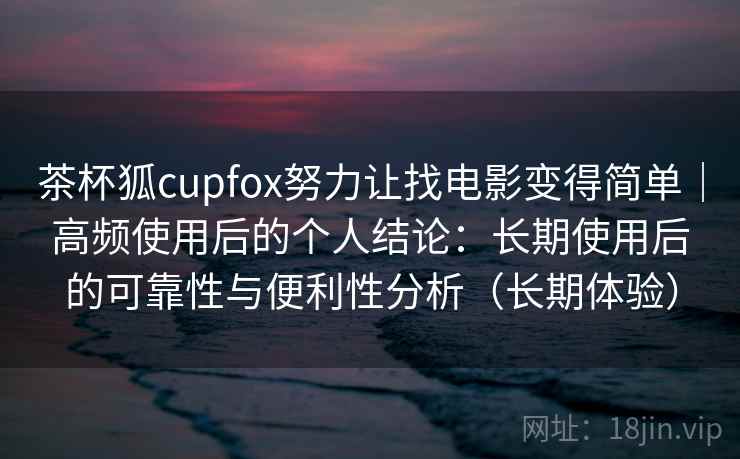 茶杯狐cupfox努力让找电影变得简单｜高频使用后的个人结论：长期使用后的可靠性与便利性分析（长期体验）