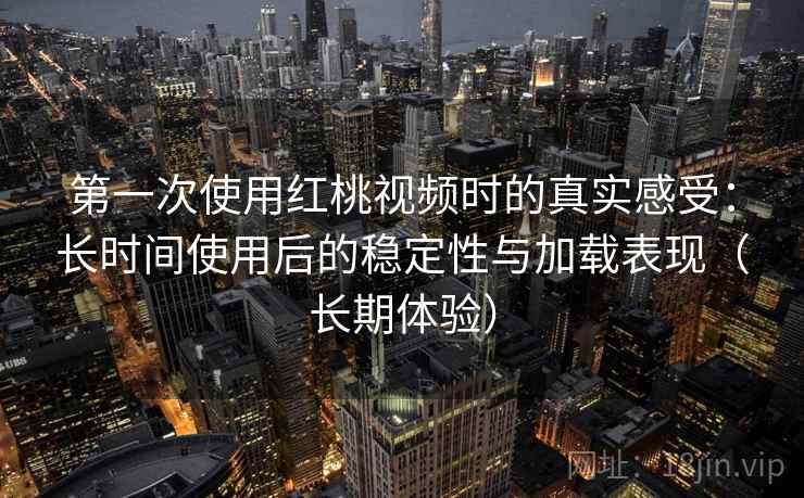 第一次使用红桃视频时的真实感受：长时间使用后的稳定性与加载表现（长期体验）
