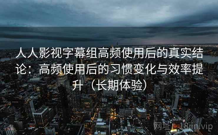 人人影视字幕组高频使用后的真实结论：高频使用后的习惯变化与效率提升（长期体验）