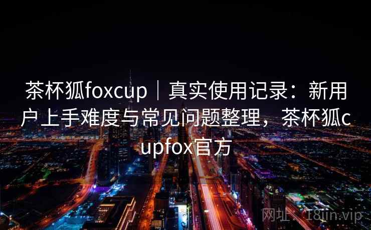 茶杯狐foxcup|真实使用记录:新用户上手难度与常见问题整理,茶杯狐cupfox官方 茶杯狐foxcup|真实使用记录:新用户上手难度与常见问题整理,茶杯狐cupfox官方