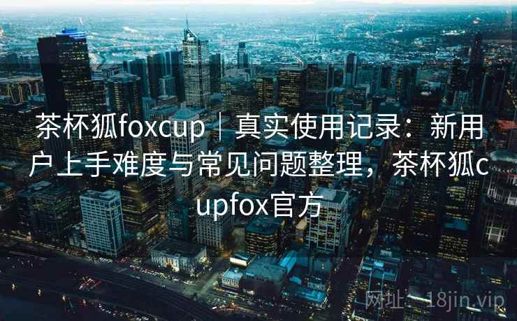 茶杯狐foxcup｜真实使用记录：新用户上手难度与常见问题整理，茶杯狐cupfox官方