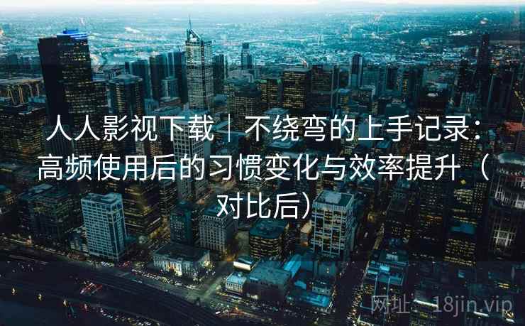 人人影视下载|不绕弯的上手记录:高频使用后的习惯变化与效率提升(对比后) 人人影视下载|不绕弯的上手记录:高频使用后的习惯变化与效率提升(对比后)