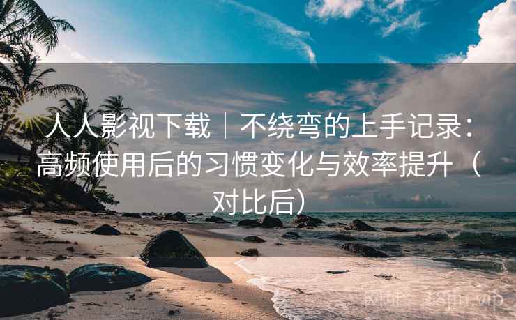 人人影视下载｜不绕弯的上手记录：高频使用后的习惯变化与效率提升（对比后）