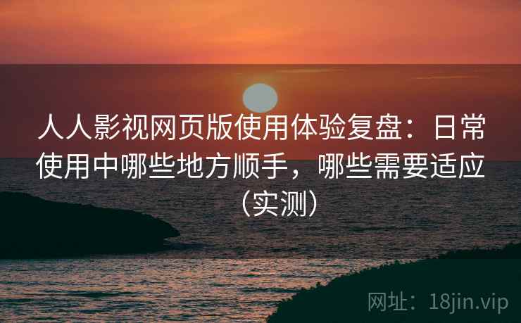 人人影视网页版使用体验复盘：日常使用中哪些地方顺手，哪些需要适应（实测）
