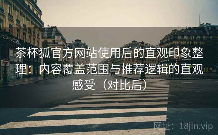 茶杯狐官方网站使用后的直观印象整理：内容覆盖范围与推荐逻辑的直观感受（对比后）