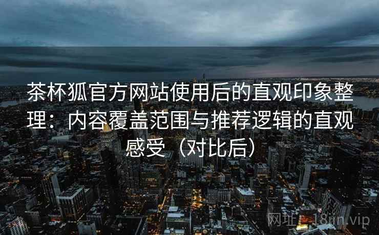 茶杯狐官方网站使用后的直观印象整理:内容覆盖范围与推荐逻辑的直观感受(对比后) 茶杯狐官方网站使用后的直观印象整理:内容覆盖范围与推荐逻辑的直观感受(对比后)