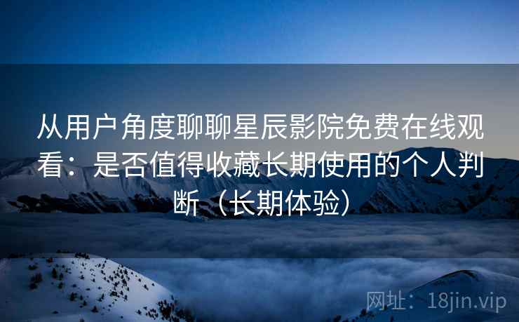 从用户角度聊聊星辰影院免费在线观看：是否值得收藏长期使用的个人判断（长期体验）