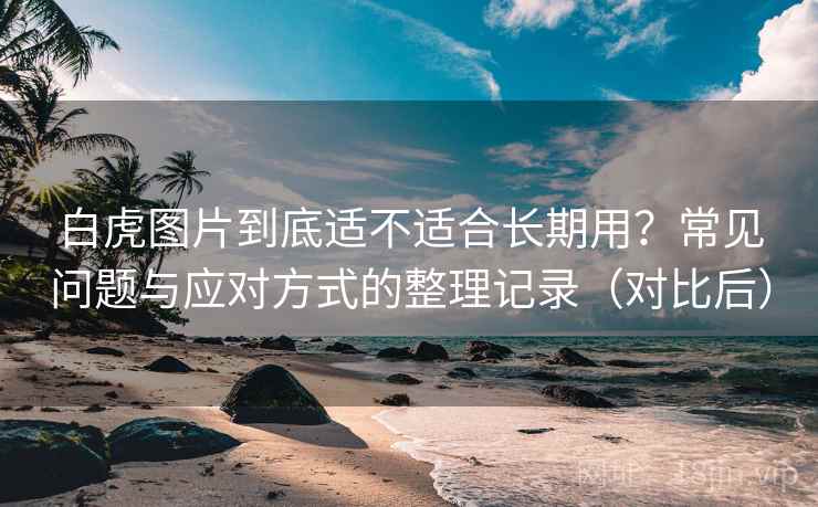 白虎图片到底适不适合长期用？常见问题与应对方式的整理记录（对比后）
