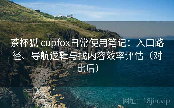 茶杯狐 cupfox日常使用笔记：入口路径、导航逻辑与找内容效率评估（对比后）