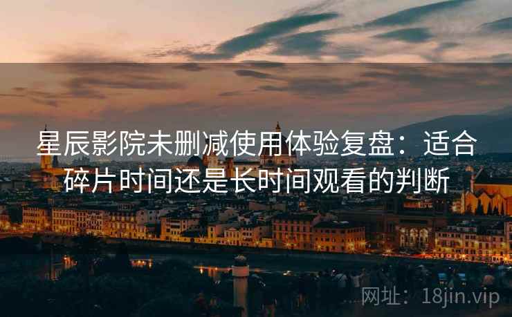星辰影院未删减使用体验复盘:适合碎片时间还是长时间观看的判断 星辰影院未删减使用体验复盘:适合碎片时间还是长时间观看的判断