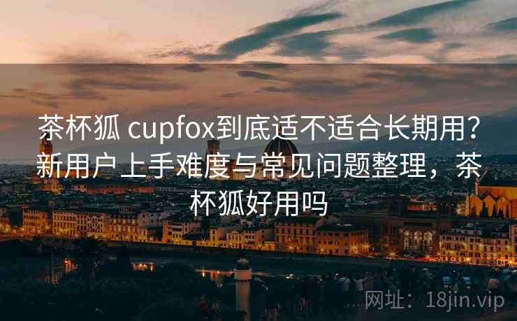 茶杯狐 cupfox到底适不适合长期用？新用户上手难度与常见问题整理，茶杯狐好用吗