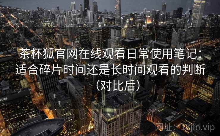 茶杯狐官网在线观看日常使用笔记:适合碎片时间还是长时间观看的判断(对比后) 茶杯狐官网在线观看日常使用笔记:适合碎片时间还是长时间观看的判断(对比后)