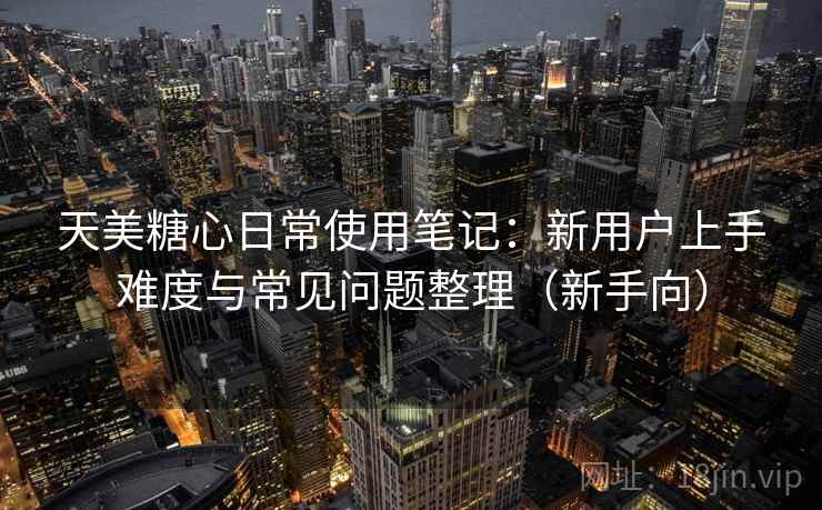 天美糖心日常使用笔记：新用户上手难度与常见问题整理（新手向）