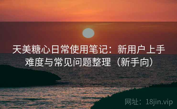 天美糖心日常使用笔记:新用户上手难度与常见问题整理(新手向) 天美糖心日常使用笔记:新用户上手难度与常见问题整理(新手向)