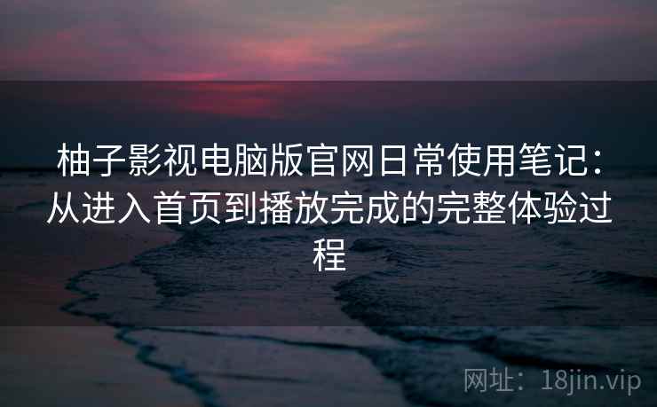 柚子影视电脑版官网日常使用笔记：从进入首页到播放完成的完整体验过程