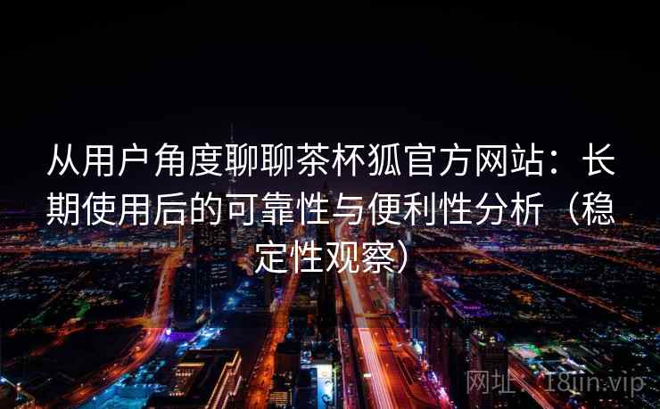 从用户角度聊聊茶杯狐官方网站:长期使用后的可靠性与便利性分析(稳定性观察) 从用户角度聊聊茶杯狐官方网站:长期使用后的可靠性与便利性分析(稳定性观察)