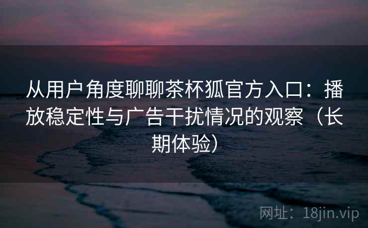 从用户角度聊聊茶杯狐官方入口：播放稳定性与广告干扰情况的观察（长期体验）