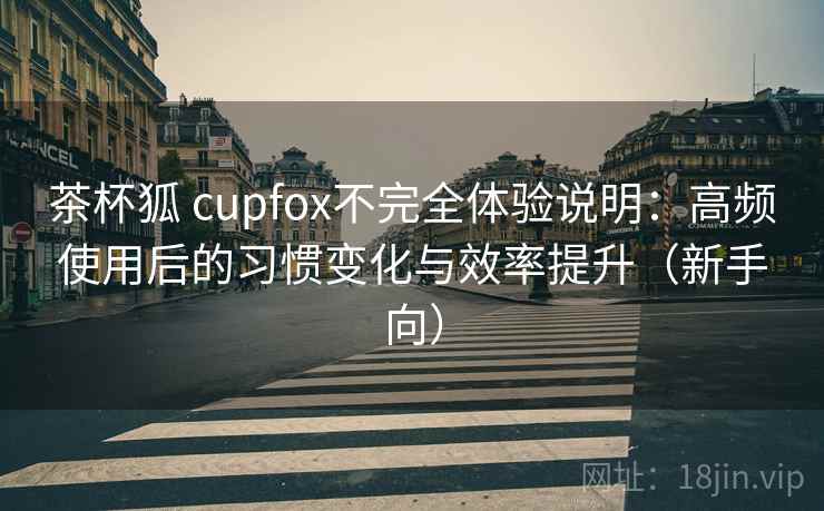 茶杯狐 cupfox不完全体验说明:高频使用后的习惯变化与效率提升(新手向) 茶杯狐 cupfox不完全体验说明:高频使用后的习惯变化与效率提升(新手向)