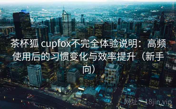 茶杯狐 cupfox不完全体验说明:高频使用后的习惯变化与效率提升(新手向) 茶杯狐 cupfox不完全体验说明:高频使用后的习惯变化与效率提升(新手向)